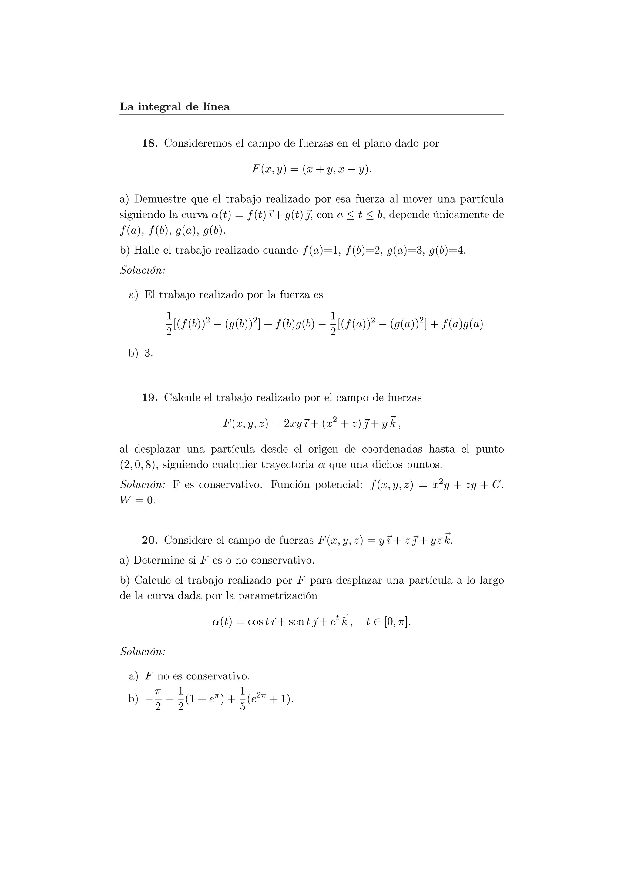 La integral de línea


    18. Consideremos el campo de fuerzas en el plano dado por

                               F (x, y) = (x + y, x − y).

a) Demuestre que el trabajo realizado por esa fuerza al mover una partícula
siguiendo la curva α(t) = f (t) ı + g(t) , con a ≤ t ≤ b, depende únicamente de
f (a), f (b), g(a), g(b).
b) Halle el trabajo realizado cuando f (a)=1, f (b)=2, g(a)=3, g(b)=4.
Solución:

 a) El trabajo realizado por la fuerza es
            1                                    1
              [(f (b))2 − (g(b))2 ] + f (b)g(b) − [(f (a))2 − (g(a))2 ] + f (a)g(a)
            2                                    2
 b) 3.


    19. Calcule el trabajo realizado por el campo de fuerzas

                        F (x, y, z) = 2xy ı + (x2 + z)  + y k ,

al desplazar una partícula desde el origen de coordenadas hasta el punto
(2, 0, 8), siguiendo cualquier trayectoria α que una dichos puntos.
Solución: F es conservativo. Función potencial: f (x, y, z) = x2 y + zy + C.
W = 0.


    20. Considere el campo de fuerzas F (x, y, z) = y ı + z  + yz k.
a) Determine si F es o no conservativo.
b) Calcule el trabajo realizado por F para desplazar una partícula a lo largo
de la curva dada por la parametrización

                      α(t) = cos t ı + sen t  + et k ,   t ∈ [0, π].

Solución:

 a) F no es conservativo.
      π 1              1
 b) − − (1 + eπ ) + (e2π + 1).
      2 2              5
 