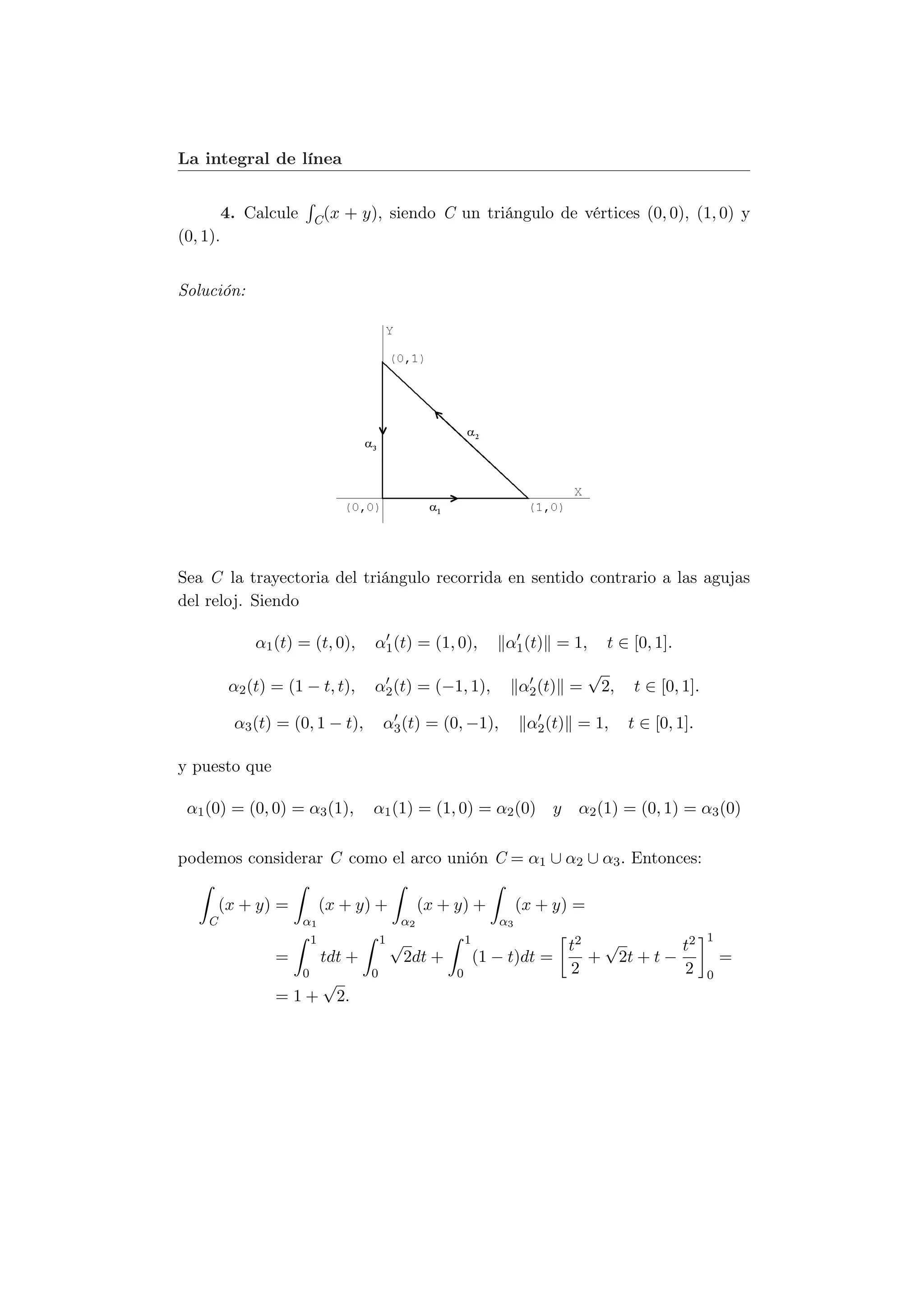 La integral de línea


          4. Calcule    C (x   + y), siendo C un triángulo de vértices (0, 0), (1, 0) y
(0, 1).


Solución:




Sea C la trayectoria del triángulo recorrida en sentido contrario a las agujas
del reloj. Siendo

               α1 (t) = (t, 0),    α1 (t) = (1, 0),           α1 (t) = 1,       t ∈ [0, 1].
                                                                              √
           α2 (t) = (1 − t, t),    α2 (t) = (−1, 1),              α2 (t) =     2,   t ∈ [0, 1].

           α3 (t) = (0, 1 − t),       α3 (t) = (0, −1),            α2 (t) = 1,      t ∈ [0, 1].

y puesto que

 α1 (0) = (0, 0) = α3 (1),         α1 (1) = (1, 0) = α2 (0) y             α2 (1) = (0, 1) = α3 (0)

podemos considerar C como el arco unión C = α1 ∪ α2 ∪ α3 . Entonces:

        (x + y) =           (x + y) +        (x + y) +            (x + y) =
    C                  α1               α2                   α3
                                      1√                                                          1
                        1                             1
                                                                        t2 √         t2
                  =    tdt +            2dt +             (1 − t)dt =     + 2t + t −                  =
                     0            0               0                     2            2            0
                       √
                  = 1 + 2.
 