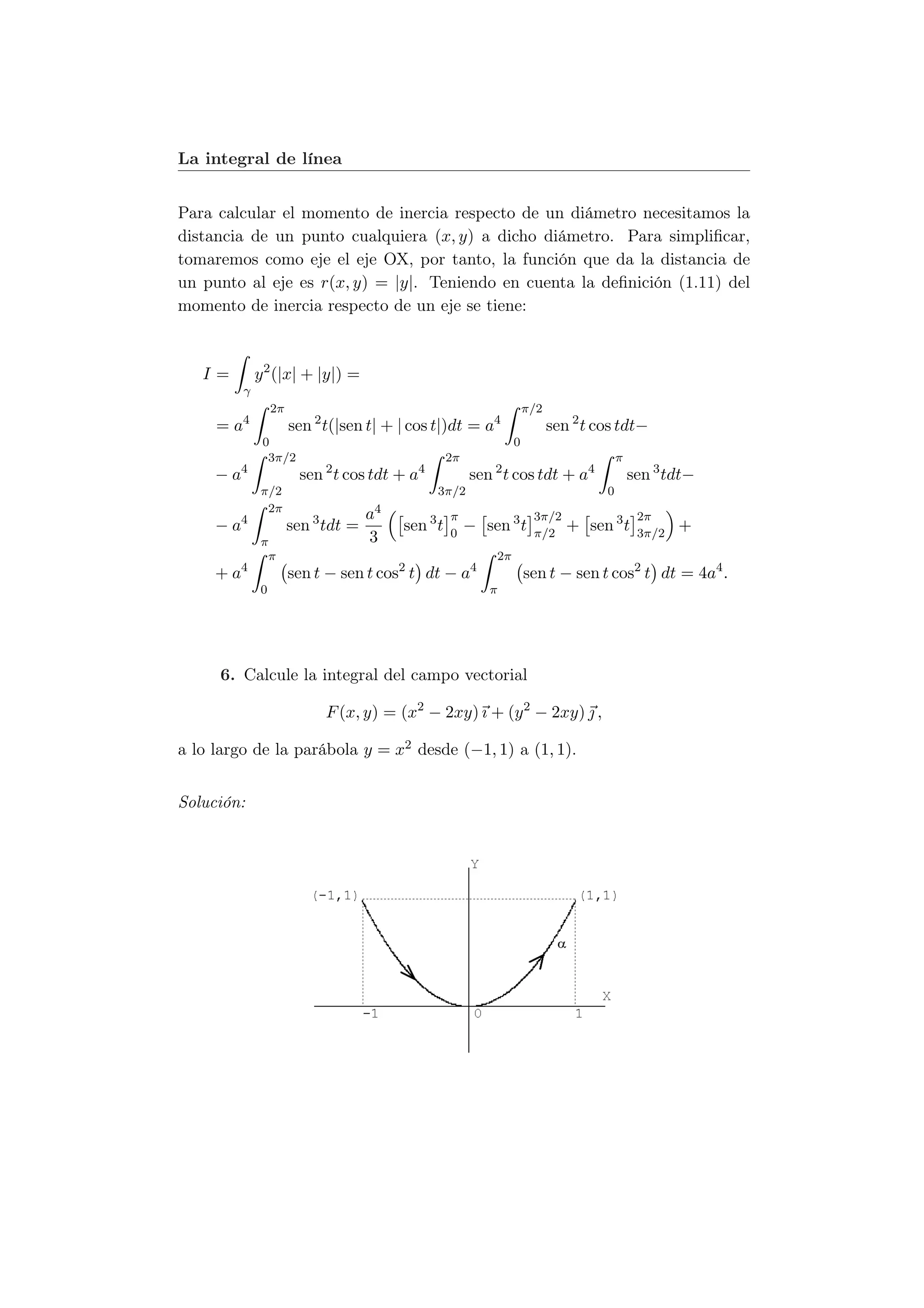 La integral de línea


Para calcular el momento de inercia respecto de un diámetro necesitamos la
distancia de un punto cualquiera (x, y) a dicho diámetro. Para simpliﬁcar,
tomaremos como eje el eje OX, por tanto, la función que da la distancia de
un punto al eje es r(x, y) = |y|. Teniendo en cuenta la deﬁnición (1.11) del
momento de inercia respecto de un eje se tiene:



   I=        y 2 (|x| + |y|) =
         γ
                 2π                                                  π/2
     = a4             sen 2 t(|sen t| + | cos t|)dt = a4                   sen 2 t cos tdt−
              0                                                  0
               3π/2                                2π                                   π
     − a4              sen 2 t cos tdt + a4             sen 2 t cos tdt + a4                sen 3 tdt−
             π/2                               3π/2                                 0
              2π
                                    a4             π                  3π/2                   2π
     − a4             sen 3 tdt =        sen 3 t   0
                                                        − sen 3 t     π/2
                                                                              + sen 3 t      3π/2
                                                                                                    +
             π                      3
              π                                             2π
     + a4             sen t − sen t cos2 t dt − a4                   sen t − sen t cos2 t dt = 4a4 .
             0                                             π




     6. Calcule la integral del campo vectorial

                            F (x, y) = (x2 − 2xy) ı + (y 2 − 2xy)  ,

a lo largo de la parábola y = x2 desde (−1, 1) a (1, 1).


Solución:
 