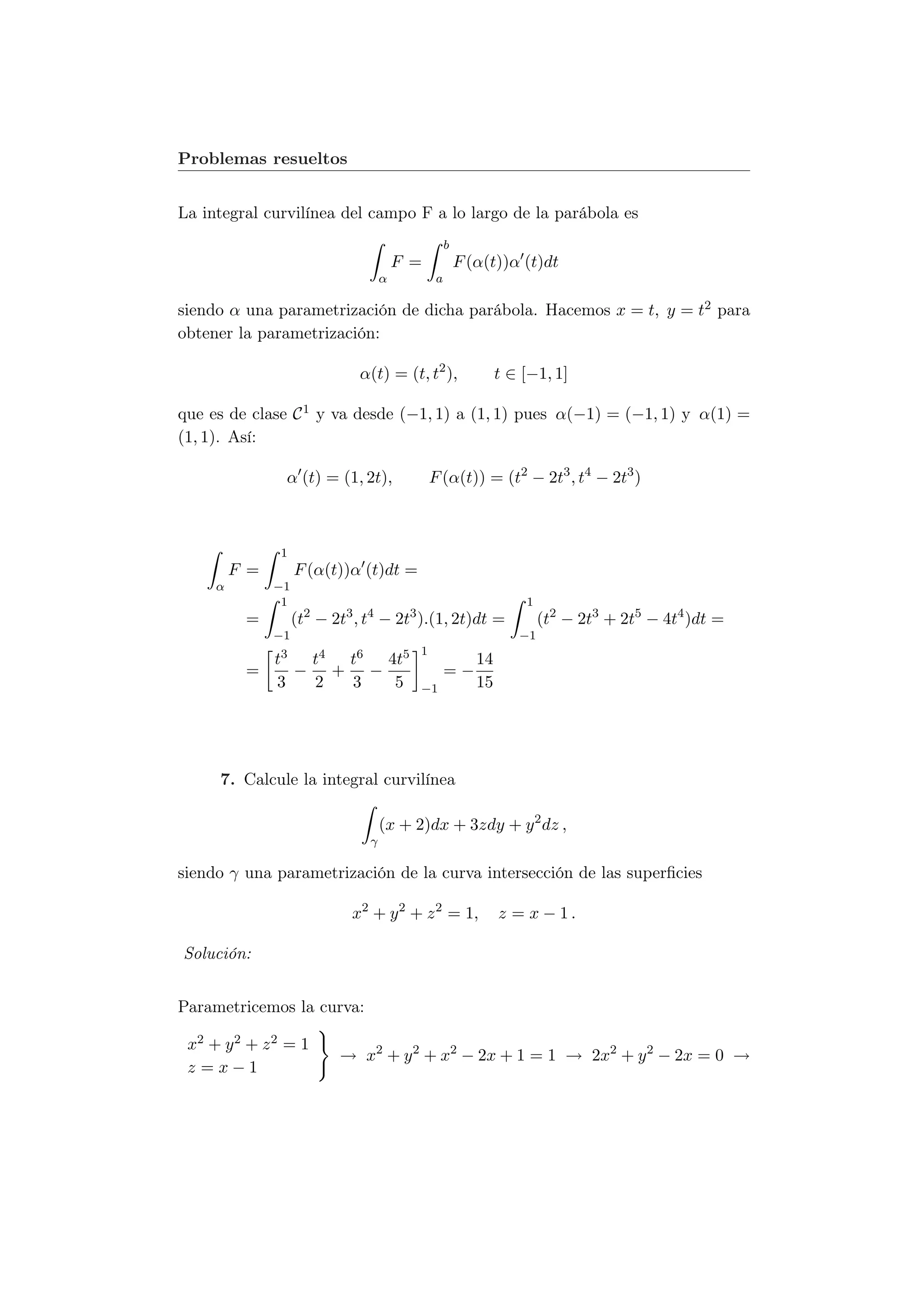 Problemas resueltos


La integral curvilínea del campo F a lo largo de la parábola es
                                                   b
                                        F =            F (α(t))α (t)dt
                                    α          a

siendo α una parametrización de dicha parábola. Hacemos x = t, y = t2 para
obtener la parametrización:

                              α(t) = (t, t2 ),                 t ∈ [−1, 1]

que es de clase C 1 y va desde (−1, 1) a (1, 1) pues α(−1) = (−1, 1) y α(1) =
(1, 1). Así:

                   α (t) = (1, 2t),           F (α(t)) = (t2 − 2t3 , t4 − 2t3 )



               1
         F =        F (α(t))α (t)dt =
     α         −1
                1                                                  1
          =         (t2 − 2t3 , t4 − 2t3 ).(1, 2t)dt =                 (t2 − 2t3 + 2t5 − 4t4 )dt =
               −1                                                 −1
                                          1
               t3       t4 t6 4t5                         14
          =         −     + −                      =−
               3        2  3   5          −1              15




     7. Calcule la integral curvilínea

                                    (x + 2)dx + 3zdy + y 2 dz ,
                                γ

siendo γ una parametrización de la curva intersección de las superﬁcies

                             x2 + y 2 + z 2 = 1,               z = x − 1.

Solución:


Parametricemos la curva:

 x2 + y 2 + z 2 = 1
                           → x2 + y 2 + x2 − 2x + 1 = 1 → 2x2 + y 2 − 2x = 0 →
 z =x−1
 
