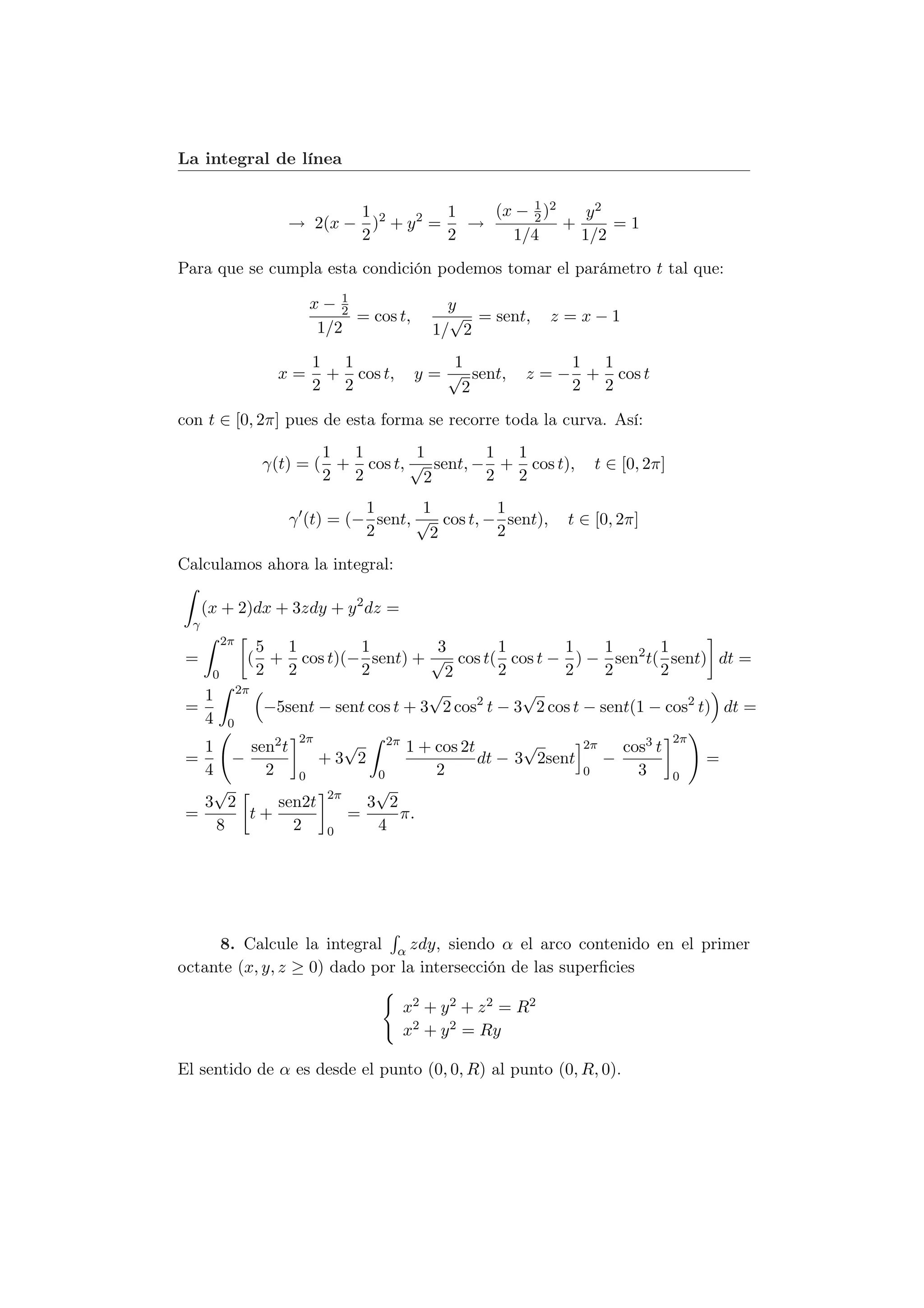 La integral de línea

                                                   1
                              1           1   (x − 2 )2    y2
                       → 2(x − )2 + y 2 =   →           +     =1
                              2           2     1/4       1/2
Para que se cumpla esta condición podemos tomar el parámetro t tal que:
                              1
                          x− 2                 y
                                = cos t,       √ = sent,     z =x−1
                           1/2               1/ 2
                          1 1                  1              1 1
                     x=    + cos t,        y = √ sent,   z = − + cos t
                          2 2                   2             2 2

con t ∈ [0, 2π] pues de esta forma se recorre toda la curva. Así:
                           1 1        1       1 1
                   γ(t) = ( + cos t, √ sent, − + cos t),            t ∈ [0, 2π]
                           2 2         2      2 2
                                 1       1        1
                       γ (t) = (− sent, √ cos t, − sent),     t ∈ [0, 2π]
                                 2        2       2
Calculamos ahora la integral:

      (x + 2)dx + 3zdy + y 2 dz =
  γ
           2π
                   5 1          1           3        1       1      1      1
 =                ( + cos t)(− sent) + √ cos t( cos t − ) − sen2 t( sent) dt =
       0           2 2          2            2       2       2      2      2
   1            2π                         √            √
 =                  −5sent − sent cos t + 3 2 cos2 t − 3 2 cos t − sent(1 − cos2 t) dt =
   4        0
                 2π    √    2π                  √                                 2π
   1     sen2 t                1 + cos 2t                       2π       cos3 t
 =     −            +3 2                  dt − 3 2sent               −                 =
   4       2 0            0        2                            0          3      0
    √                     √
   3 2       sen2t 2π    3 2
 =       t+            =      π.
     8          2    0    4




     8. Calcule la integral α zdy, siendo α el arco contenido en el primer
octante (x, y, z ≥ 0) dado por la intersección de las superﬁcies

                                       x2 + y 2 + z 2 = R2
                                       x2 + y 2 = Ry

El sentido de α es desde el punto (0, 0, R) al punto (0, R, 0).
 