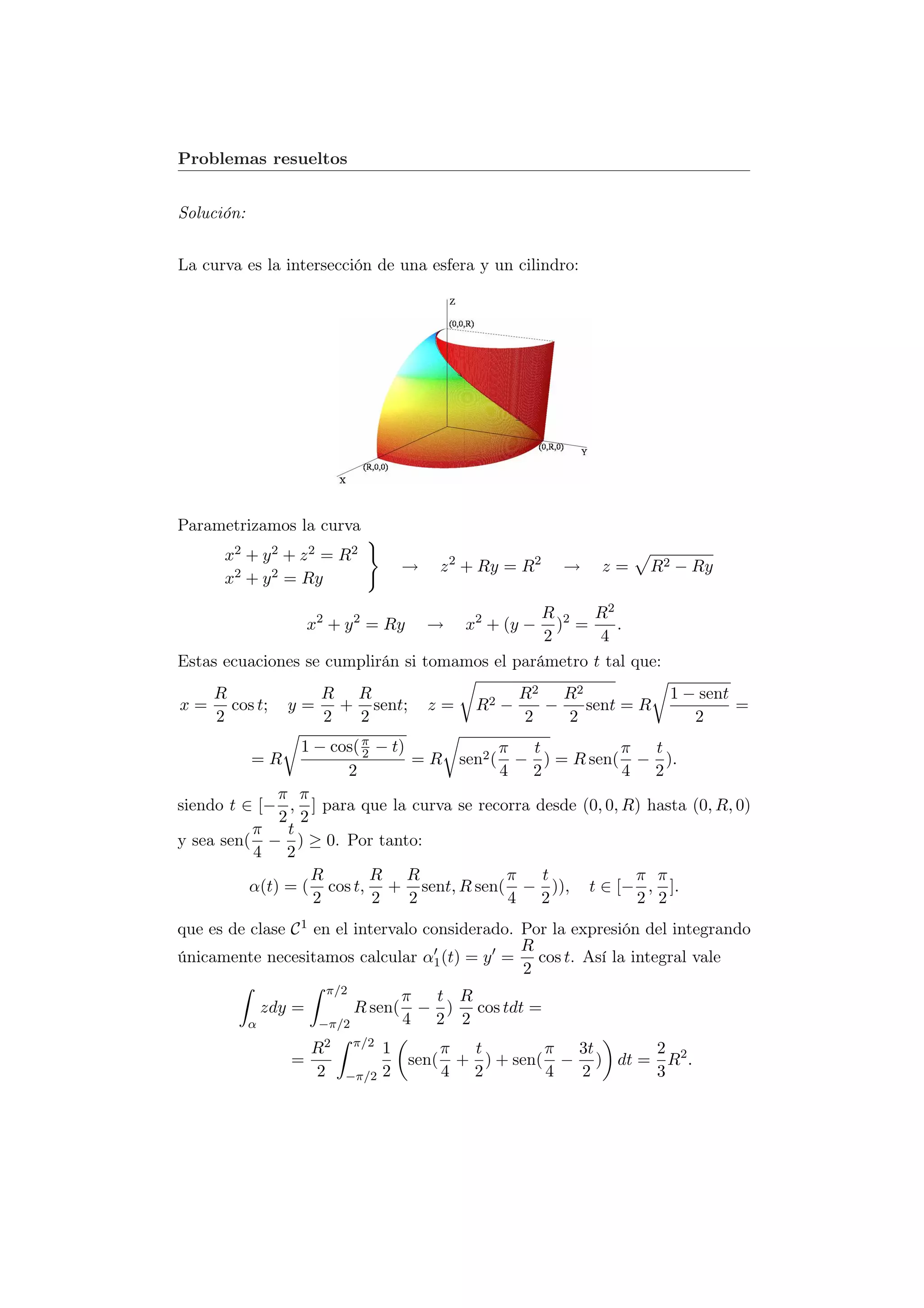 Problemas resueltos


Solución:


La curva es la intersección de una esfera y un cilindro:




Parametrizamos la curva
      x2 + y 2 + z 2 = R 2
                                          →      z 2 + Ry = R2   →   z=   R2 − Ry
      x2 + y 2 = Ry

                                                R 2 R2
                        x2 + y 2 = Ry         →     x2 + (y −
                                                  ) =     .
                                                2      4
Estas ecuaciones se cumplirán si tomamos el parámetro t tal que:
     R                   R R                                R2 R2            1 − sent
x=     cos t;      y=      + sent;            z=     R2 −     −   sent = R            =
     2                   2  2                               2   2               2
                 1 − cos( π − t)
                          2                π   t            π   t
            =R                   = R sen2 ( − ) = R sen( − ).
                       2                   4 2              4 2
              π π
siendo t ∈ [− , ] para que la curva se recorra desde (0, 0, R) hasta (0, R, 0)
              2 2
          π    t
y sea sen( − ) ≥ 0. Por tanto:
          4 2
                  R         R R             π    t            π π
          α(t) = ( cos t, + sent, R sen( − )), t ∈ [− , ].
                   2        2    2          4 2               2 2
que es de clase C 1 en el intervalo considerado. Por la expresión del integrando
                                                 R
únicamente necesitamos calcular α1 (t) = y = cos t. Así la integral vale
                                                 2
                          π/2
                                          π  t R
                zdy =           R sen(      − ) cos tdt =
            α            −π/2             4 2 2
                                π/2
                        R2            1          π  t        π 3t     2
                   =                      sen(     + ) + sen( − ) dt = R2 .
                        2    −π/2     2          4 2         4 2      3
 