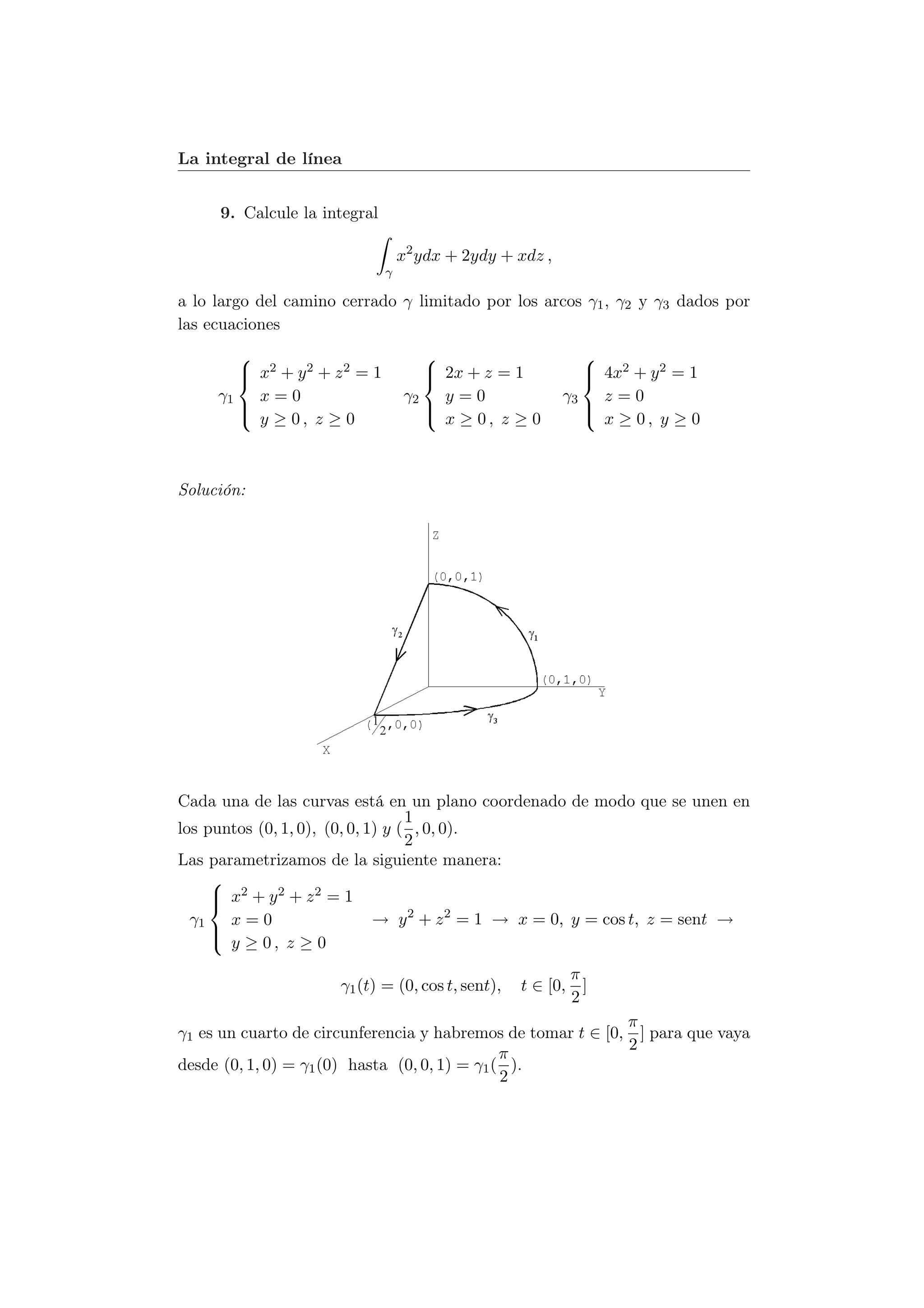 La integral de línea


     9. Calcule la integral

                                   x2 ydx + 2ydy + xdz ,
                               γ

a lo largo del camino cerrado γ limitado por los arcos γ1 , γ2 y γ3 dados por
las ecuaciones
                                                            
         x2 + y 2 + z 2 = 1
                                      2x + z = 1
                                                              4x2 + y 2 = 1
                                                              
     γ1   x=0                      γ2   y=0                γ3   z=0
        
         y ≥ 0, z ≥ 0                
                                       x ≥ 0, z ≥ 0          
                                                               x ≥ 0, y ≥ 0



Solución:




Cada una de las curvas está en un plano coordenado de modo que se unen en
                                   1
los puntos (0, 1, 0), (0, 0, 1) y ( , 0, 0).
                                   2
Las parametrizamos de la siguiente manera:
     
      x2 + y 2 + z 2 = 1
     
  γ1   x=0                    → y 2 + z 2 = 1 → x = 0, y = cos t, z = sent →
     
      y ≥ 0, z ≥ 0

                                                          π
                      γ1 (t) = (0, cos t, sent),   t ∈ [0, ]
                                                          2
                                                             π
γ1 es un cuarto de circunferencia y habremos de tomar t ∈ [0, ] para que vaya
                                                             2
                                               π
desde (0, 1, 0) = γ1 (0) hasta (0, 0, 1) = γ1 ( ).
                                               2
 