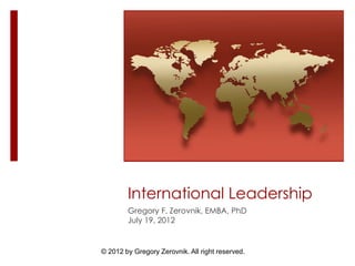 © 2012 by Gregory Zerovnik. All right reserved.
International Leadership
Gregory F. Zerovnik, EMBA, PhD
July 19, 2012
 