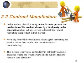 2.2 Contract Manufacture  
In this method of market entry, manufacturer permits the
production of his product abroad by a ...