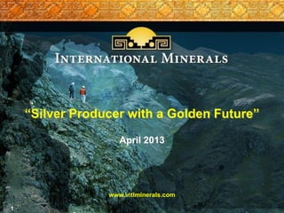 1
“Silver Producer with a Golden Future”
April 2013
www.intlminerals.com
 