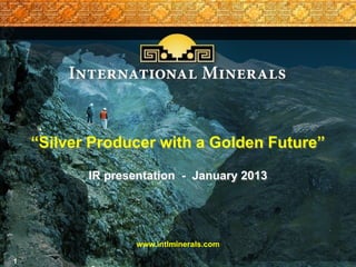 “Silver Producer with a Golden Future”

           IR presentation - January 2013




                   www.intlminerals.com

1
 