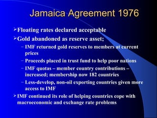 Jamaica Agreement 1976
Floatingrates declared acceptable
Gold abandoned as reserve asset;
   – IMF returned gold reserves to members at current
     prices
   – Proceeds placed in trust fund to help poor nations
   – IMF quotas – member country contributions –
     increased; membership now 182 countries
   – Less-develop, non-oil exporting countries given more
     access to IMF
 IMF continued its role of helping countries cope with
  macroeconomic and exchange rate problems
 