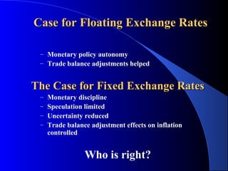 Case for Floating Exchange Rates

 – Monetary policy autonomy
 – Trade balance adjustments helped


The Case for Fixed Exchange Rates
 –   Monetary discipline
 –   Speculation limited
 –   Uncertainty reduced
 –   Trade balance adjustment effects on inflation
     controlled


                 Who is right?
 