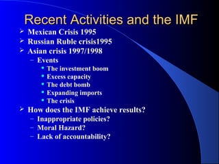 Recent Activities and the IMF
 Mexican Crisis 1995
 Russian Ruble crisis1995
 Asian crisis 1997/1998
    – Events
        The investment boom

        Excess capacity

        The debt bomb

        Expanding imports

        The crisis

   How does the IMF achieve results?
    – Inappropriate policies?
    – Moral Hazard?
    – Lack of accountability?
 
