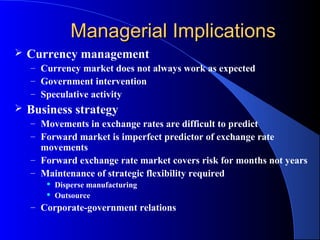 Managerial Implications
   Currency management
    – Currency market does not always work as expected
    – Government intervention
    – Speculative activity
   Business strategy
    – Movements in exchange rates are difficult to predict
    – Forward market is imperfect predictor of exchange rate
      movements
    – Forward exchange rate market covers risk for months not years
    – Maintenance of strategic flexibility required
          Disperse manufacturing
          Outsource
    – Corporate-government relations
 