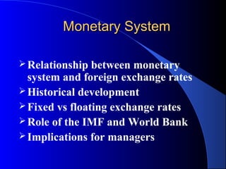 Monetary System

 Relationship  between monetary
  system and foreign exchange rates
 Historical development
 Fixed vs floating exchange rates
 Role of the IMF and World Bank
 Implications for managers
 