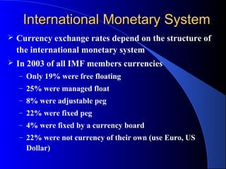 International Monetary System
   Currency exchange rates depend on the structure of
    the international monetary system
   In 2003 of all IMF members currencies
    – Only 19% were free floating
    – 25% were managed float
    – 8% were adjustable peg
    – 22% were fixed peg
    – 4% were fixed by a currency board
    – 22% were not currency of their own (use Euro, US
      Dollar)
 
