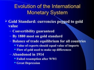 Evolution of the International
          Monetary System
 Gold   Standard: currencies pegged to gold
 value
  – Convertibility guaranteed
  – By 1880 most on gold standard
  – Balance of trade equilibrium for all countries
     Value of exports should equal value of imports
     Flow of gold used to make up differences

  – Abandoned in 1914
     Failed resumption after WWI
     Great Depression
 