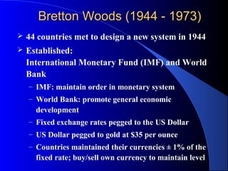 Bretton Woods (1944 - 1973)
   44 countries met to design a new system in 1944
   Established:
    International Monetary Fund (IMF) and World
    Bank
    – IMF: maintain order in monetary system
    – World Bank: promote general economic
      development
    – Fixed exchange rates pegged to the US Dollar
    – US Dollar pegged to gold at $35 per ounce
    – Countries maintained their currencies ± 1% of the
      fixed rate; buy/sell own currency to maintain level
 
