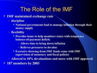 The Role of the IMF
   IMF maintained exchange rate
    – discipline
         National governments had to manage inflation through their

          money supply
    – flexibility
         Provides loans to help members states with temporary

          balance-of-payment deficit;
            – Allows time to bring down inflation
            – Relieves pressures to devalue
         Excessive drawing from IMF funds came with IMF

          supervision of monetary and fiscal policies
    – Allowed to 10% devaluations and more with IMF approval
   187 members by 2003
 