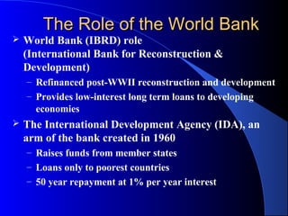 The Role of the World Bank
   World Bank (IBRD) role
    (International Bank for Reconstruction &
    Development)
    – Refinanced post-WWII reconstruction and development
    – Provides low-interest long term loans to developing
      economies
   The International Development Agency (IDA), an
    arm of the bank created in 1960
    – Raises funds from member states
    – Loans only to poorest countries
    – 50 year repayment at 1% per year interest
 