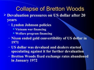 Collapse of Bretton Woods
 Devaluation   pressures on US dollar after 20
 years
  – Lyndon Johnson policies
     Vietnam war financing
     Welfare program financing

  – Nixon ended gold convertibility of US dollar in
    1971
  – US dollar was devalued and dealers started
    speculating against it for further devaluation
  – Bretton Woods fixed exchange rates abandoned
    in January 1972
 