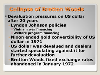 Collapse of Bretton WoodsCollapse of Bretton Woods
Devaluation pressures on US dollar
after 20 years
◦ Lyndon Johnson policies
 Vietnam war financing
 Welfare program financing
◦ Nixon ended gold convertibility of US
dollar in 1971
◦ US dollar was devalued and dealers
started speculating against it for
further devaluation
◦ Bretton Woods fixed exchange rates
abandoned in January 1972
 