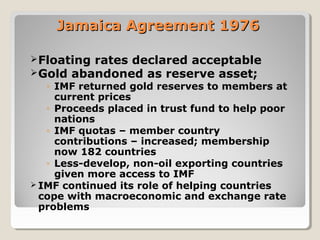 Jamaica Agreement 1976Jamaica Agreement 1976
Floating rates declared acceptable
Gold abandoned as reserve asset;
◦ IMF returned gold reserves to members at
current prices
◦ Proceeds placed in trust fund to help poor
nations
◦ IMF quotas – member country
contributions – increased; membership
now 182 countries
◦ Less-develop, non-oil exporting countries
given more access to IMF
 IMF continued its role of helping countries
cope with macroeconomic and exchange rate
problems
 