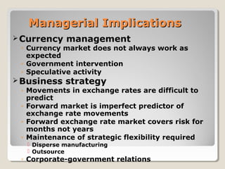 Managerial ImplicationsManagerial Implications
Currency management
◦ Currency market does not always work as
expected
◦ Government intervention
◦ Speculative activity
Business strategy
◦ Movements in exchange rates are difficult to
predict
◦ Forward market is imperfect predictor of
exchange rate movements
◦ Forward exchange rate market covers risk for
months not years
◦ Maintenance of strategic flexibility required
 Disperse manufacturing
 Outsource
◦ Corporate-government relations
 