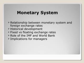 Monetary SystemMonetary System
 Relationship between monetary system and
foreign exchange rates
 Historical development
 Fixed vs floating exchange rates
 Role of the IMF and World Bank
 Implications for managers
 