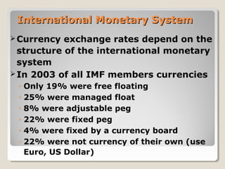 International Monetary SystemInternational Monetary System
Currency exchange rates depend on the
structure of the international monetary
system
In 2003 of all IMF members currencies
◦ Only 19% were free floating
◦ 25% were managed float
◦ 8% were adjustable peg
◦ 22% were fixed peg
◦ 4% were fixed by a currency board
◦ 22% were not currency of their own (use
Euro, US Dollar)
 