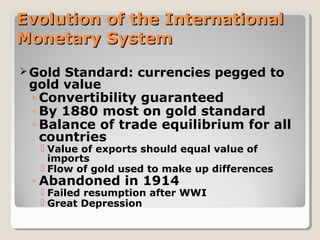 Evolution of the InternationalEvolution of the International
Monetary SystemMonetary System
Gold Standard: currencies pegged to
gold value
◦ Convertibility guaranteed
◦ By 1880 most on gold standard
◦ Balance of trade equilibrium for all
countries
 Value of exports should equal value of
imports
 Flow of gold used to make up differences
◦ Abandoned in 1914
 Failed resumption after WWI
 Great Depression
 