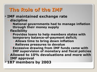 The Role of the IMFThe Role of the IMF
 IMF maintained exchange rate
◦ discipline
 National governments had to manage inflation
through their money supply
◦ flexibility
 Provides loans to help members states with
temporary balance-of-payment deficit;
◦ Allows time to bring down inflation
◦ Relieves pressures to devalue
 Excessive drawing from IMF funds came with
IMF supervision of monetary and fiscal policies
◦ Allowed to 10% devaluations and more with
IMF approval
 187 members by 2003
 