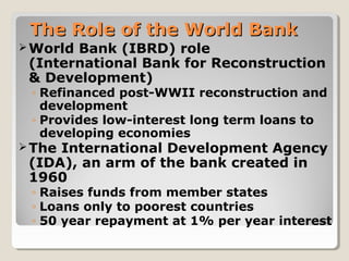 The Role of the World BankThe Role of the World Bank
World Bank (IBRD) role
(International Bank for Reconstruction
& Development)
◦ Refinanced post-WWII reconstruction and
development
◦ Provides low-interest long term loans to
developing economies
The International Development Agency
(IDA), an arm of the bank created in
1960
◦ Raises funds from member states
◦ Loans only to poorest countries
◦ 50 year repayment at 1% per year interest
 