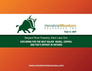 Serpent River Property, Elliot Lake Ont.
EXPLORING FOR THE NEXT MAJOR NICKEL, COPPER,
AND PGE’S DEPOSIT IN ONTARIO
www.montororesources.com
 