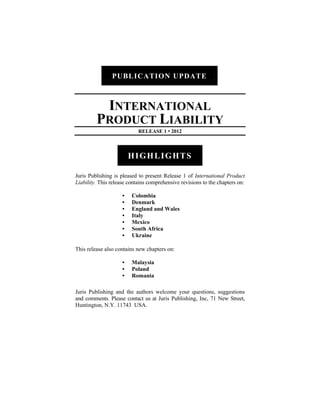 PUBLICATION UPDATE



          INTERNATIONAL
         PRODUCT LIABILITY
                            RELEASE 1 • 2012



                         HIGHLIGHTS

Juris Publishing is pleased to present Release 1 of International Product
Liability. This release contains comprehensive revisions to the chapters on:

                     •   Colombia
                     •   Denmark
                     •   England and Wales
                     •   Italy
                     •   Mexico
                     •   South Africa
                     •   Ukraine

This release also contains new chapters on:

                     •   Malaysia
                     •   Poland
                     •   Romania

Juris Publishing and the authors welcome your questions, suggestions
and comments. Please contact us at Juris Publishing, Inc, 71 New Street,
Huntington, N.Y. 11743 USA.
 