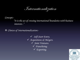 Internationalization
Concept:-
         “It is the act of crossing international boundaries with business
          interests .”

v Choices of Internationalization:-

                            ü  Self-Start Entry.
                        ü  Acquisitions & Mergers.
                             ü  Joint Ventures.
                               ü  Franchising.
                                ü  Exporting.
 