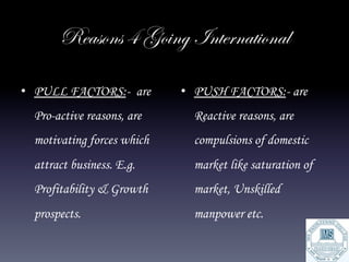Reasons 4 Going International

•  PULL FACTORS:- are       •  PUSH FACTORS:- are
  Pro-active reasons, are     Reactive reasons, are
  motivating forces which     compulsions of domestic
  attract business. E.g.      market like saturation of
  Profitability & Growth      market, Unskilled
  prospects.                  manpower etc.
 