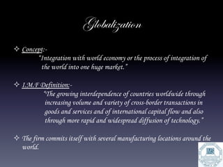 Globalization
² Concept:-
        “Integration with world economy or the process of integration of
         the world into one huge market.”

² I.M.F Definition:-
          “The growing interdependence of countries worldwide through
           increasing volume and variety of cross-border transactions in
           goods and services and of international capital flow and also
           through more rapid and widespread diffusion of technology.”

² The firm commits itself with several manufacturing locations around the
   world.
 