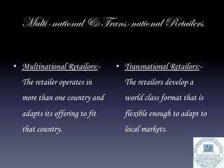 Multi-national & Trans-national Retailers


•  Multinational Retailors:-   •  Transnational Retailors:-
  The retailer operates in       The retailors develop a
  more than one country and      world class format that is
  adapts its offering to fit     flexible enough to adapt to
  that country.                  local markets.
 