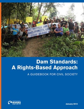 DAM STANDARDS: A RIGHTS–BASED APPROACH

Dam Standards:
A Rights-Based Approach
A Guidebook for Civil Society

January 2014
|
1

i n t e r n at i o n a l r i v e r s

 