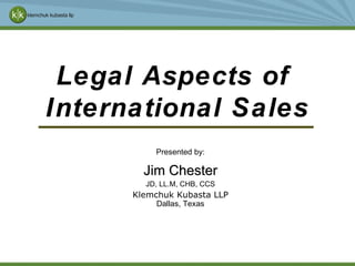 Jim Chester JD, LL.M, CHB, CCS Klemchuk Kubasta LLP Dallas, Texas Jim Chester / Klemchuk Kubasta Legal Aspects of  International Sales Presented by: 