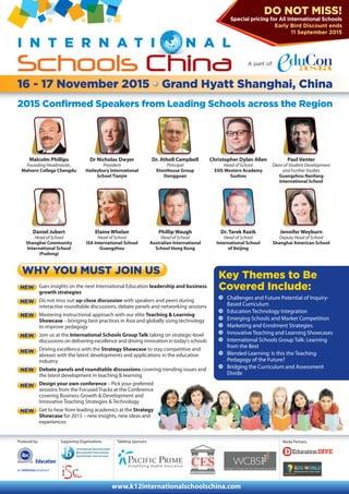Media Partners:
A part of:
16 - 17 November 2015 Grand Hyatt Shanghai, China
I N T E R N A T I N A L
Schools China
2015 Confirmed Speakers from Leading Schools across the Region
NEW
Malcolm Phillips
Founding Headmaster,
Malvern College Chengdu
Dr Nicholas Dwyer
President
Haileybury International
School Tianjin
Dr. Atholl Campbell
Principal
EtonHouse Group
Dongguan
Christopher Dylan Allen
Head of School
SSIS Western Academy
Suzhou
Paul Venter
Dean of Student Development
and Further Studies
Guangzhou Nanfang
International School
Gain insights on the next International Education leadership and business
growth strategies
Do not miss out up-close discussion with speakers and peers during
interactive roundtable discussions, debate panels and networking sessions
Mastering instructional approach with our elite Teaching & Learning
Showcase – bringing best practices in Asia and globally using technology
to improve pedagogy
Join us at the International Schools Group Talk taking on strategic-level
discussions on delivering excellence and driving innovation in today’s schools
Driving excellence with the Strategy Showcase to stay competitive and
abreast with the latest developments and applications in the education
industry
Debate panels and roundtable discussions covering trending issues and
the latest development in teaching & learning
Design your own conference – Pick your preferred
sessions from the Focused Tracks at the Conference
covering Business Growth & Development and
Innovative Teaching Strategies & Technology
Get to hear from leading academics at the Strategy
Showcase for 2015 – new insights, new ideas and
experiences
Daniel Jubert
Head of School
Shanghai Community
International School
(Pudong)
Elaine Whelan
Head of School
ISA International School
Guangzhou
Phillip Waugh
Head of School
Australian International
School Hong Kong
Dr. Tarek Razik
Head of School
International School
of Beijing
Jennifer Weyburn
Deputy Head of School
Shanghai American School
NEW
NEW
NEW
NEW
NEW
NEW
Key Themes to Be
Covered Include:
Challenges and Future Potential of Inquiry-
Based Curriculum
Education Technology Integration
Emerging Schools and Market Competition
Marketing and Enrolment Strategies
Innovative Teaching and Learning Showcases
International Schools Group Talk: Learning
from the Best
Blended Learning: Is this the Teaching
Pedagogy of the Future?
Bridging the Curriculum and Assessment
Divide
Produced by:
Education
WHY YOU MUST JOIN US
DO NOT MISS!
Special pricing for All International Schools
Early Bird Discount ends
11 September 2015
NEW
Supporting Organisations:
www.k12internationalschoolschina.com
Tabletop Sponsors:
 