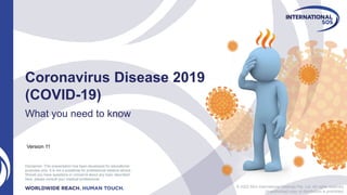 © 2022 AEA International Holdings Pte. Ltd. All rights reserved.
Unauthorized copy or distribution is prohibited.
Coronavirus Disease 2019
(COVID-19)
What you need to know
Disclaimer: This presentation has been developed for educational
purposes only. It is not a substitute for professional medical advice.
Should you have questions or concerns about any topic described
here, please consult your medical professional.
Version 11
 