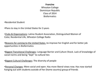 Francine
Wheaton College
Dominican Republic
Class of 2014
Bioformatics
•Residential Student
•Plans to stay in the United States for 3 years
•Clubs & Organizations: Latino Student Association, Distinguished Women of
Color, Residential Life, Wheaton College Radio
•Reasons for coming to the United States :to improve her English and for better job
opportunities in Bioformatics
•Biggest Transitional Challenges: Language Barrier and Culture Shock. Lack of knowledge of
social norms and being “kept” to cultural ties
•Biggest Cultural Challenges: The diversity of people
•Personal Changes: More social and open. Has more liberal views now. Has now started
hanging out with students outside of her (home country) group of friends
 