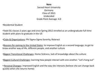 Nora
Sacred Heart University
Germany
Class of 2015
Undecided
Grade Point Average: 4.0
•Residential Student
•Took ESL classes 2 years ago and since Spring 2012 enrolled as an undergraduate full-time
student with plans to graduate in the US
•Clubs & Organizations: Phi Sigma Sigma Sorority, Rotaract
•Reasons for coming to the United States: to improve English as a second language, to get to
know another way of life, different people, and another culture
•Biggest Transitional Challenges: Home Sickness, lack of knowledge about the culture
•Biggest Cultural Challenges: learning how people interact with one another. “Let’s hang out”
• Personal Changes: improved English and the way she interacts (believe she can change back
quickly when she returns home)
 