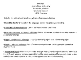 Nataliya
Salem State University
Nicholaev, Ukraine
Graduate Student
HESA Program
•Initially live with a host family, now lives off campus in Boston
•Planed to stay for 2 years but the language barrier has prolonged the trip
•Graduate Assistant Position: Center for International Education
•Reasons for coming to the United States: better future and position in society, more of a
personal challenge
•Biggest Transitional Challenge: Language Barrier (English was a third language)
•Biggest Cultural Challenges: less of a community oriented society, people appreciate
diversity more
• Personal Changes: more individualistic through voicing her own point of view, ambitious
in a different way and better prepared to build a more successful future, not afraid to ask
for help and share opinion in class, more appreciative and understanding
 