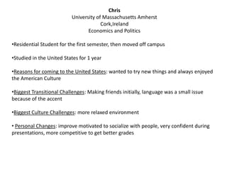 Chris
University of Massachusetts Amherst
Cork,Ireland
Economics and Politics
•Residential Student for the first semester, then moved off campus
•Studied in the United States for 1 year
•Reasons for coming to the United States: wanted to try new things and always enjoyed
the American Culture
•Biggest Transitional Challenges: Making friends initially, language was a small issue
because of the accent
•Biggest Culture Challenges: more relaxed environment
• Personal Changes: improve motivated to socialize with people, very confident during
presentations, more competitive to get better grades
 