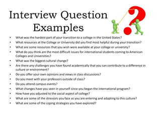 Interview Question
Examples
• What was the hardest part of your transition to a college in the United States?
• What resources at the College or University did you find most helpful during your transition?
• What are some resources that you wish were available at your college or university?
• What do you think are the most difficult issues for international students coming to American
Colleges and Universities?
• What was the biggest cultural change?
• Are there any challenges you have found academically that you can contribute to a difference in
culture or environment?
• Do you offer your own opinions and views in class discussions?
• Do you meet with your professors outside of class?
• Do you attend campus events?
• What changes have you seen in yourself since you began the international program?
• How have you adjusted to the social aspect of college?
• What are some of the stressors you face as you are entering and adapting to this culture?
• What are some of the coping strategies you have explored?
 