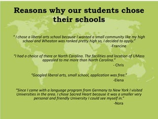 Reasons why our students chose
their schools
“ I chose a liberal arts school because I wanted a small community like my high
school and Wheaton was ranked pretty high so, I decided to apply.”
-Francine
“I had a choice of there or North Carolina. The facilities and location of UMass
appealed to me more than North Carolina.”
- Chris
“Googled liberal arts, small school, application was free.”
-Elena
“Since I came with a language program from Germany to New York I visited
Universities in the area. I chose Sacred Heart because it was a smaller very
personal and friendly University I could see myself in.”
-Nora
 
