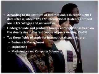 • According to the Institute of International Education's 2011
data release, about 723,277 international students enrolled
are in US colleges and universities
• Undergraduate and graduate foreign enrollment has been on
the steady rise in the last couple of years ranging 5%-9%
• Top three fields of study for international students are :
– Business & Management
– Engineering
– Mathematics and Computer Science
 