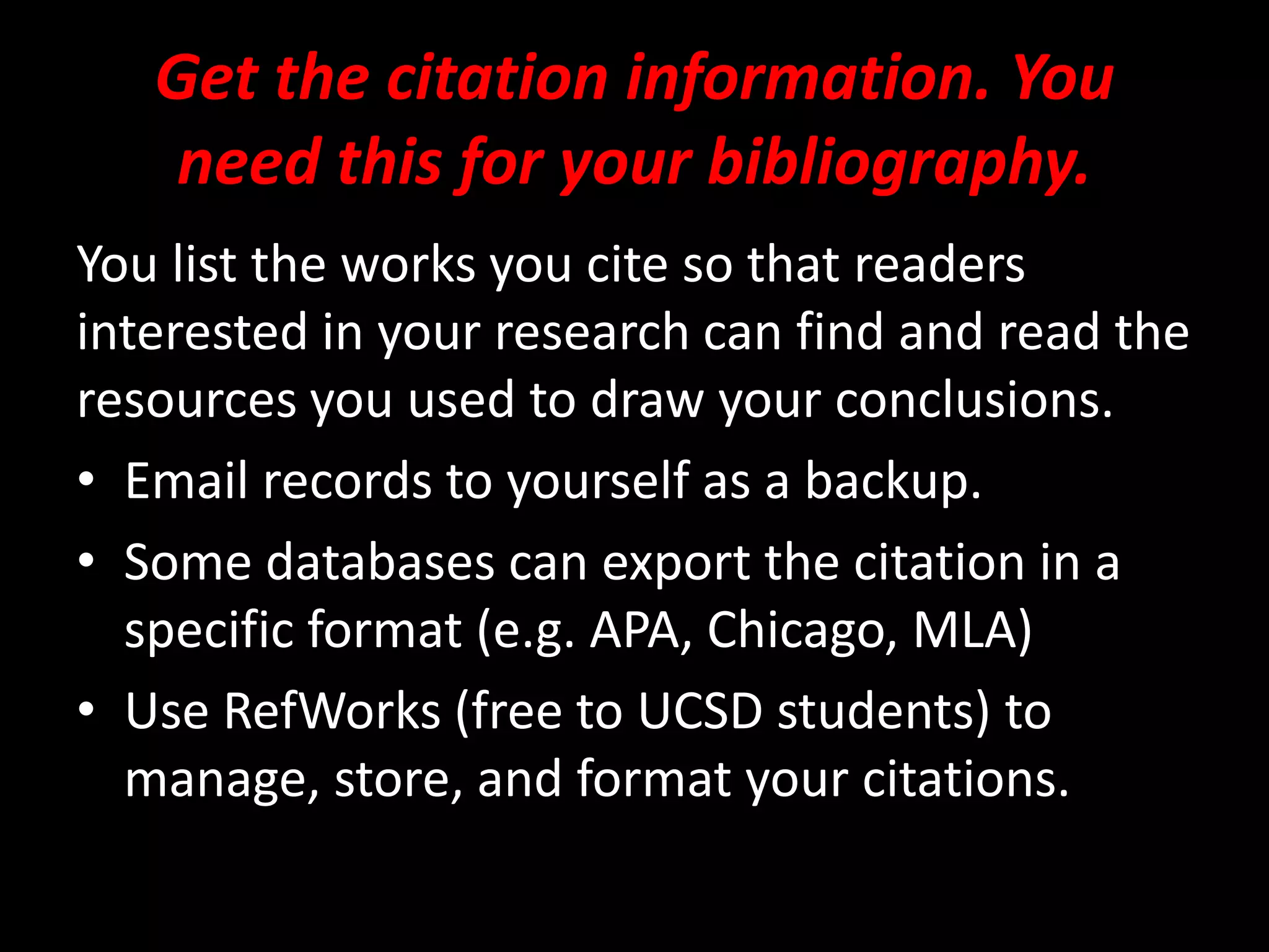 Get the citation information. You
need this for your bibliography.
You list the works you cite so that readers
interested in your research can find and read the
resources you used to draw your conclusions.
• Email records to yourself as a backup.
• Some databases can export the citation in a
specific format (e.g. APA, Chicago, MLA)
• Use RefWorks (free to UCSD students) to
manage, store, and format your citations.
 