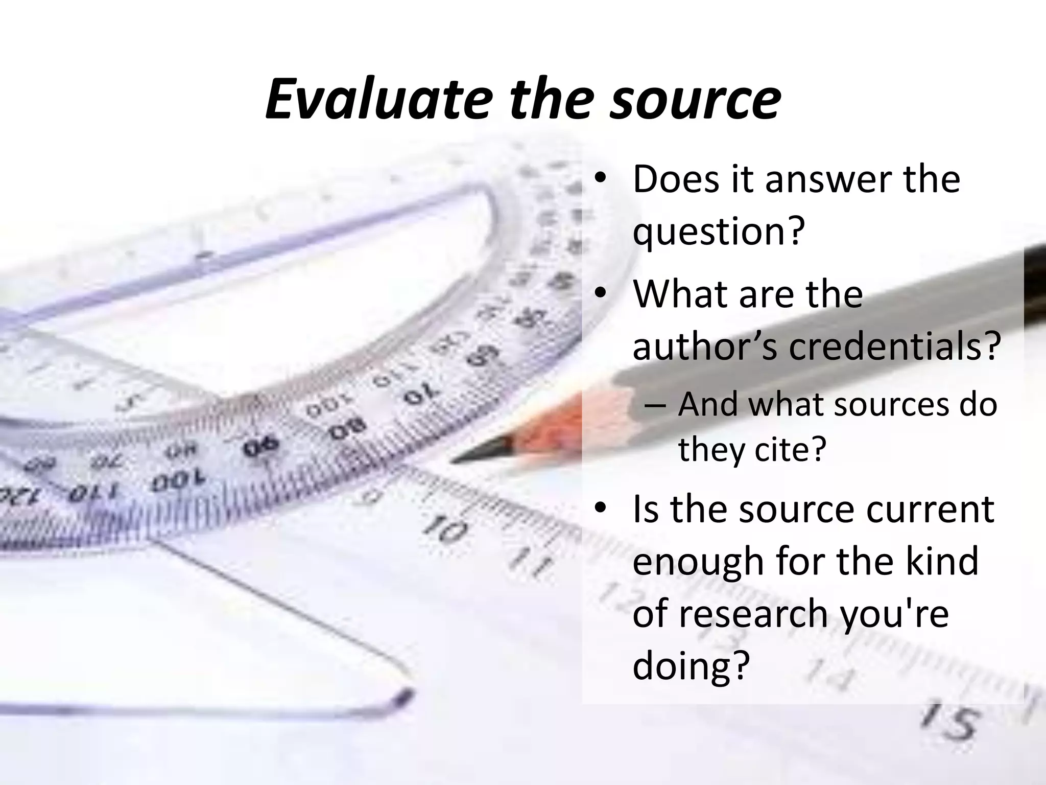 Evaluate the source
• Does it answer the
question?
• What are the
author’s credentials?
– And what sources do
they cite?
• Is the source current
enough for the kind
of research you're
doing?
 