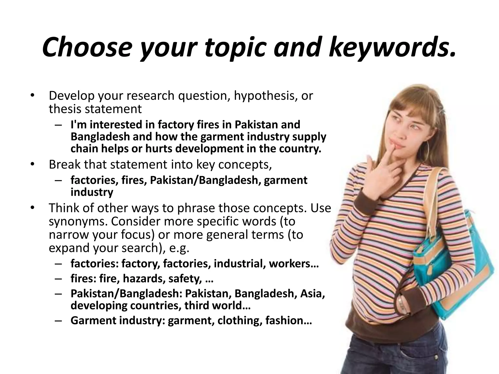 Choose your topic and keywords.
• Develop your research question, hypothesis, or
thesis statement
– I'm interested in factory fires in Pakistan and
Bangladesh and how the garment industry supply
chain helps or hurts development in the country.
• Break that statement into key concepts,
– factories, fires, Pakistan/Bangladesh, garment
industry
• Think of other ways to phrase those concepts. Use
synonyms. Consider more specific words (to
narrow your focus) or more general terms (to
expand your search), e.g.
– factories: factory, factories, industrial, workers…
– fires: fire, hazards, safety, …
– Pakistan/Bangladesh: Pakistan, Bangladesh, Asia,
developing countries, third world…
– Garment industry: garment, clothing, fashion…
 